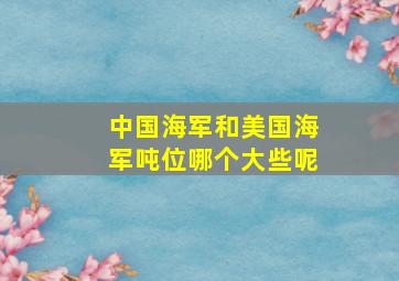 中国海军和美国海军吨位哪个大些呢