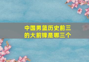 中国男篮历史前三的大前锋是哪三个