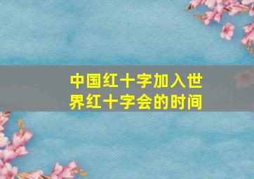 中国红十字加入世界红十字会的时间