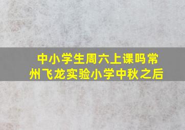 中小学生周六上课吗常州飞龙实验小学中秋之后