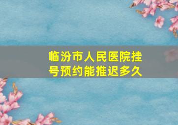 临汾市人民医院挂号预约能推迟多久