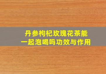 丹参枸杞玫瑰花茶能一起泡喝吗功效与作用