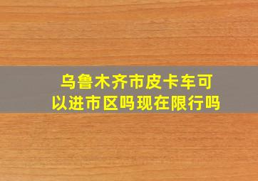 乌鲁木齐市皮卡车可以进市区吗现在限行吗