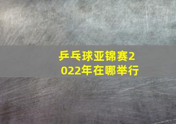 乒乓球亚锦赛2022年在哪举行