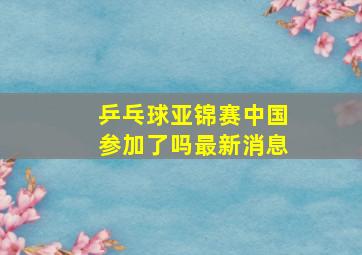 乒乓球亚锦赛中国参加了吗最新消息