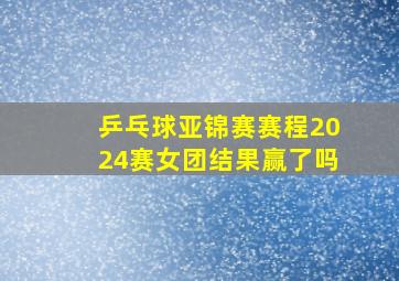 乒乓球亚锦赛赛程2024赛女团结果赢了吗