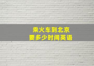 乘火车到北京要多少时间英语