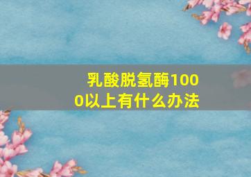 乳酸脱氢酶1000以上有什么办法