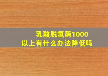 乳酸脱氢酶1000以上有什么办法降低吗