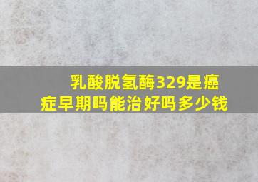 乳酸脱氢酶329是癌症早期吗能治好吗多少钱