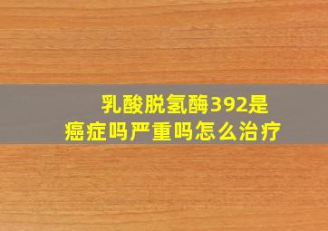 乳酸脱氢酶392是癌症吗严重吗怎么治疗