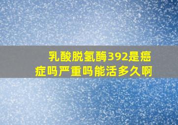 乳酸脱氢酶392是癌症吗严重吗能活多久啊