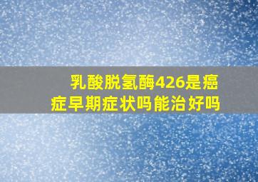 乳酸脱氢酶426是癌症早期症状吗能治好吗