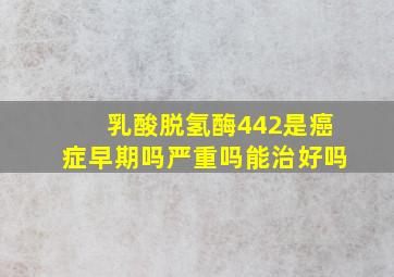 乳酸脱氢酶442是癌症早期吗严重吗能治好吗