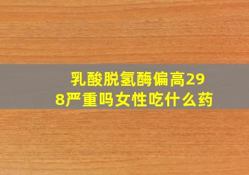 乳酸脱氢酶偏高298严重吗女性吃什么药