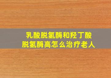 乳酸脱氢酶和羟丁酸脱氢酶高怎么治疗老人