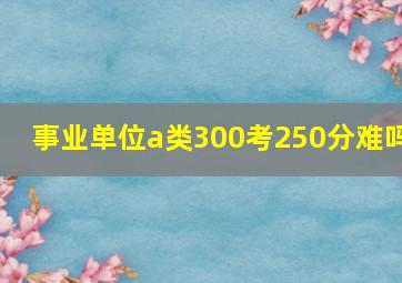 事业单位a类300考250分难吗