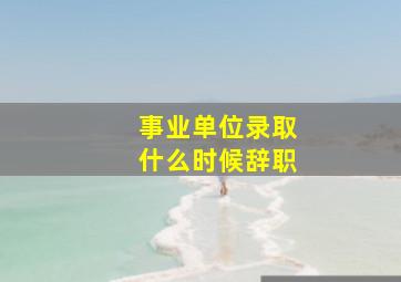 事业单位录取什么时候辞职