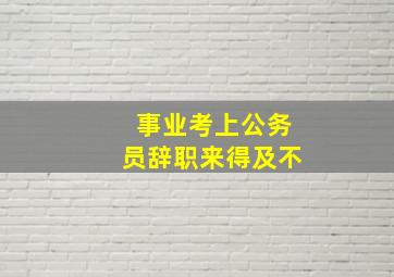 事业考上公务员辞职来得及不