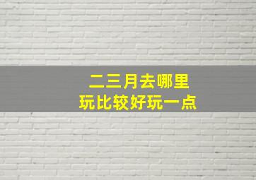 二三月去哪里玩比较好玩一点