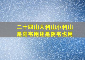 二十四山大利山小利山是阳宅用还是阴宅也用