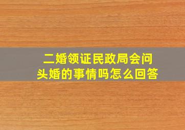 二婚领证民政局会问头婚的事情吗怎么回答