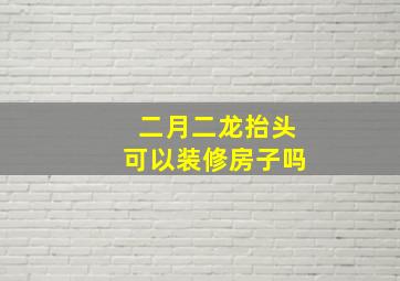 二月二龙抬头可以装修房子吗