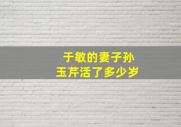 于敏的妻子孙玉芹活了多少岁