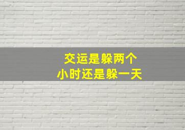 交运是躲两个小时还是躲一天