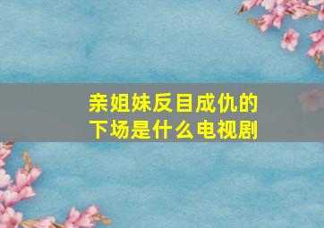 亲姐妹反目成仇的下场是什么电视剧