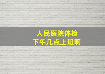 人民医院体检下午几点上班啊