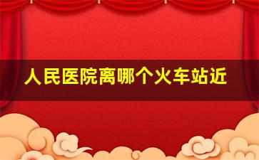 人民医院离哪个火车站近