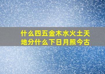 什么四五金木水火土天地分什么下日月照今古