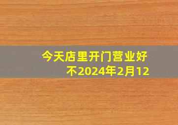 今天店里开门营业好不2024年2月12