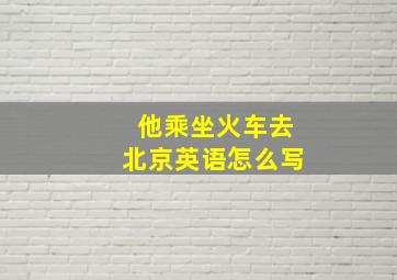 他乘坐火车去北京英语怎么写