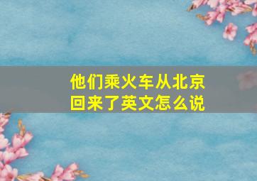 他们乘火车从北京回来了英文怎么说