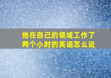 他在自己的领域工作了两个小时的英语怎么说