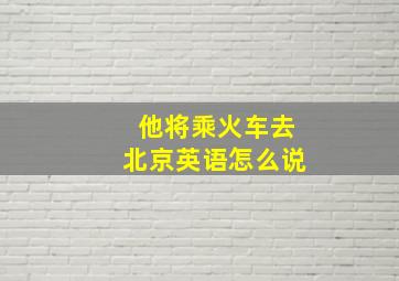 他将乘火车去北京英语怎么说