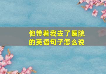 他带着我去了医院的英语句子怎么说