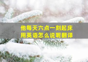 他每天六点一刻起床用英语怎么说呢翻译