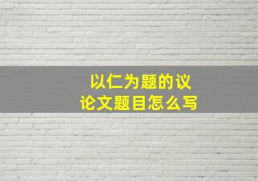 以仁为题的议论文题目怎么写