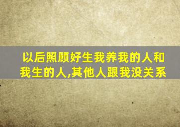 以后照顾好生我养我的人和我生的人,其他人跟我没关系