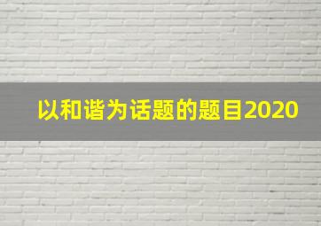 以和谐为话题的题目2020