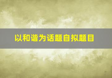 以和谐为话题自拟题目