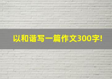 以和谐写一篇作文300字!