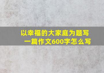 以幸福的大家庭为题写一篇作文600字怎么写