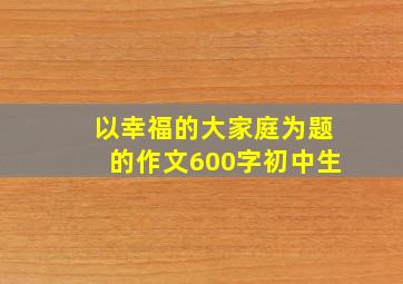 以幸福的大家庭为题的作文600字初中生