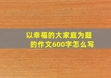 以幸福的大家庭为题的作文600字怎么写