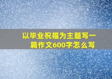 以毕业祝福为主题写一篇作文600字怎么写