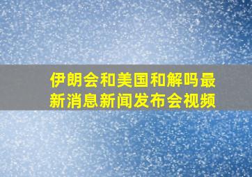 伊朗会和美国和解吗最新消息新闻发布会视频